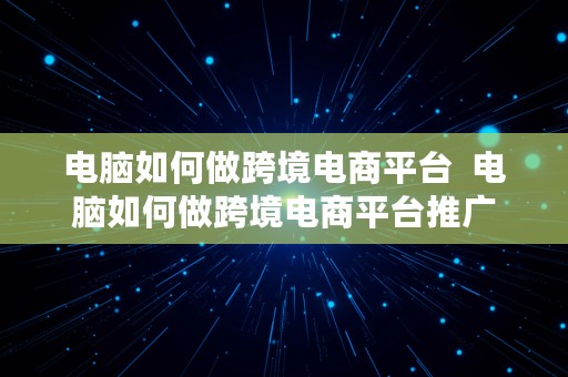 电脑如何做跨境电商平台  电脑如何做跨境电商平台推广