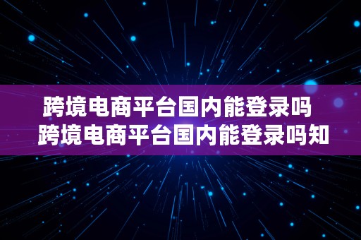 跨境电商平台国内能登录吗  跨境电商平台国内能登录吗知乎