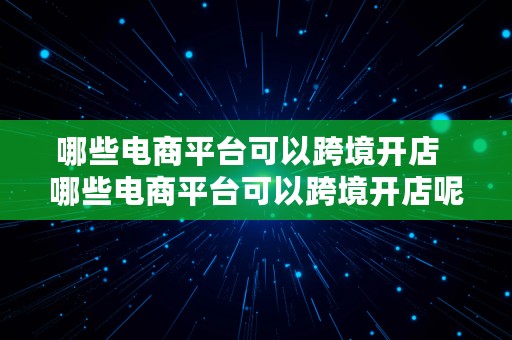 哪些电商平台可以跨境开店  哪些电商平台可以跨境开店呢