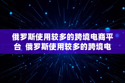 俄罗斯使用较多的跨境电商平台  俄罗斯使用较多的跨境电商平台有哪些