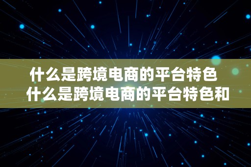 什么是跨境电商的平台特色  什么是跨境电商的平台特色和优势