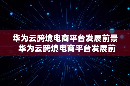 华为云跨境电商平台发展前景  华为云跨境电商平台发展前景如何