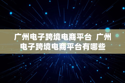 广州电子跨境电商平台  广州电子跨境电商平台有哪些