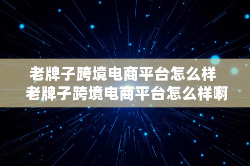 老牌子跨境电商平台怎么样  老牌子跨境电商平台怎么样啊