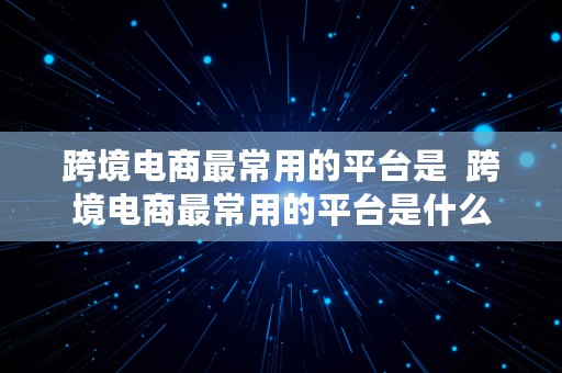 跨境电商最常用的平台是  跨境电商最常用的平台是什么