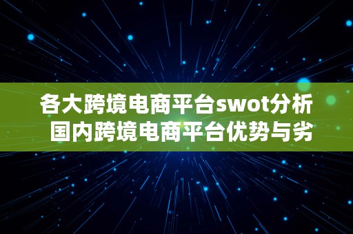 各大跨境电商平台swot分析  国内跨境电商平台优势与劣势