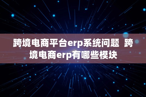 跨境电商平台erp系统问题  跨境电商erp有哪些模块