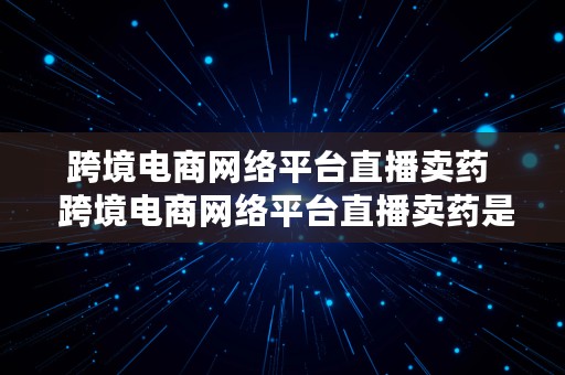 跨境电商网络平台直播卖药  跨境电商网络平台直播卖药是真的吗