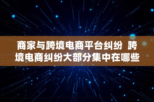 商家与跨境电商平台纠纷  跨境电商纠纷大部分集中在哪些领域