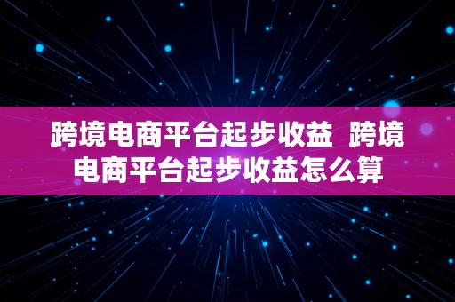 跨境电商平台起步收益  跨境电商平台起步收益怎么算