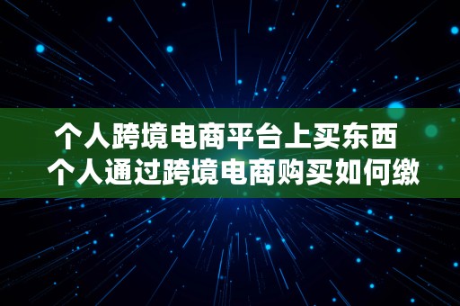 个人跨境电商平台上买东西  个人通过跨境电商购买如何缴纳税款