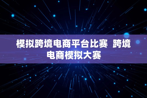 模拟跨境电商平台比赛  跨境电商模拟大赛