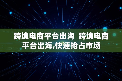 跨境电商平台出海  跨境电商平台出海,快速抢占市场