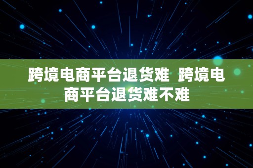 跨境电商平台退货难  跨境电商平台退货难不难