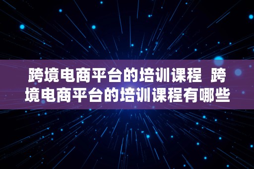 跨境电商平台的培训课程  跨境电商平台的培训课程有哪些