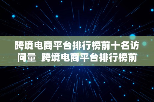 跨境电商平台排行榜前十名访问量  跨境电商平台排行榜前十名访问量是多少