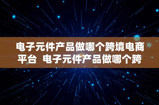 电子元件产品做哪个跨境电商平台  电子元件产品做哪个跨境电商平台好