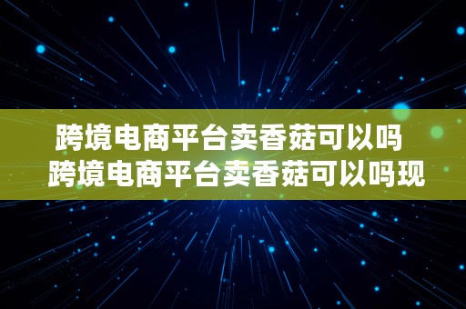 跨境电商平台卖香菇可以吗  跨境电商平台卖香菇可以吗现在