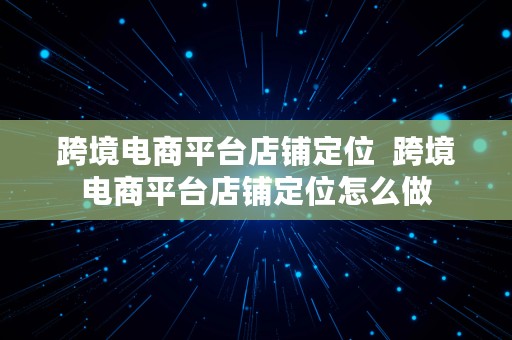 跨境电商平台店铺定位  跨境电商平台店铺定位怎么做