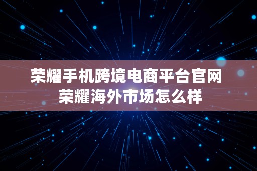 荣耀手机跨境电商平台官网  荣耀海外市场怎么样