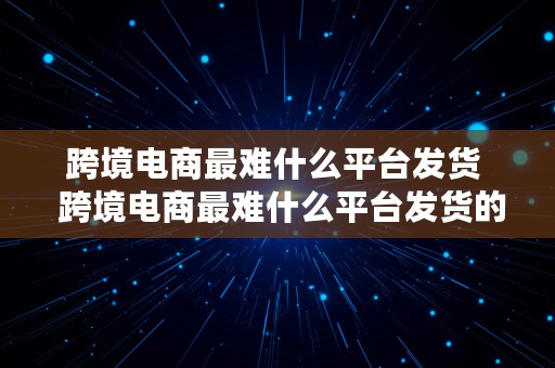 跨境电商最难什么平台发货  跨境电商最难什么平台发货的