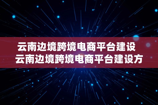 云南边境跨境电商平台建设  云南边境跨境电商平台建设方案