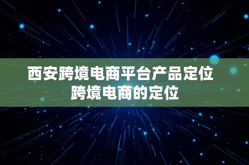 西安跨境电商平台产品定位  跨境电商的定位