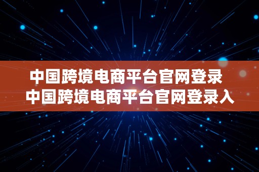 中国跨境电商平台官网登录  中国跨境电商平台官网登录入口