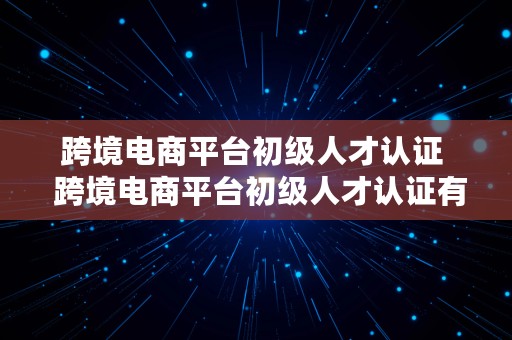 跨境电商平台初级人才认证  跨境电商平台初级人才认证有什么用