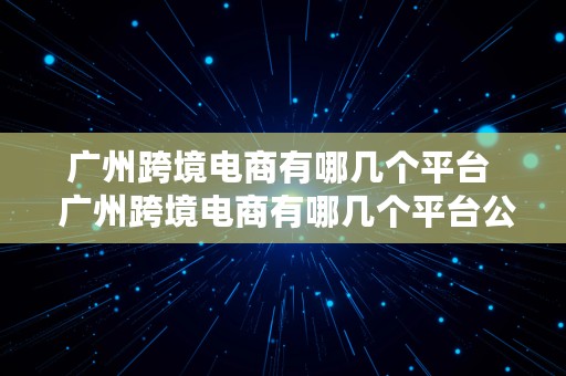 广州跨境电商有哪几个平台  广州跨境电商有哪几个平台公司