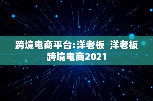 跨境电商平台:洋老板  洋老板跨境电商2021