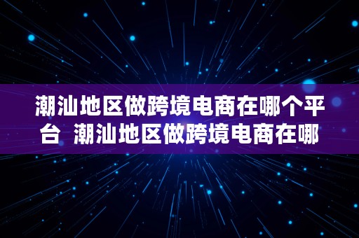 潮汕地区做跨境电商在哪个平台  潮汕地区做跨境电商在哪个平台好