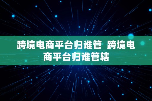 跨境电商平台归谁管  跨境电商平台归谁管辖