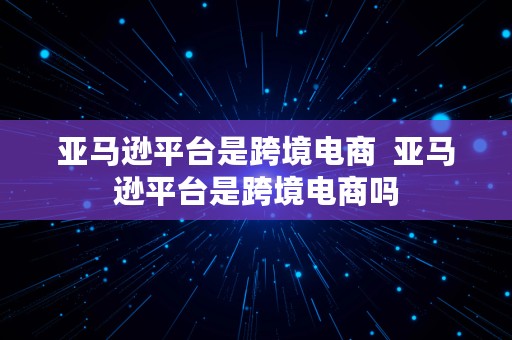 亚马逊平台是跨境电商  亚马逊平台是跨境电商吗