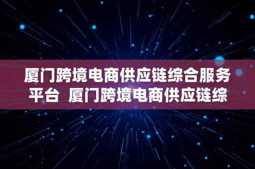 厦门跨境电商供应链综合服务平台  厦门跨境电商供应链综合服务平台官网