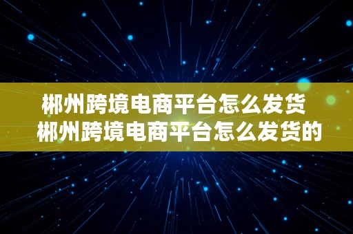 郴州跨境电商平台怎么发货  郴州跨境电商平台怎么发货的