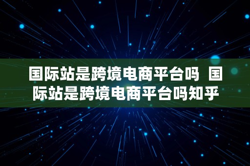 国际站是跨境电商平台吗  国际站是跨境电商平台吗知乎