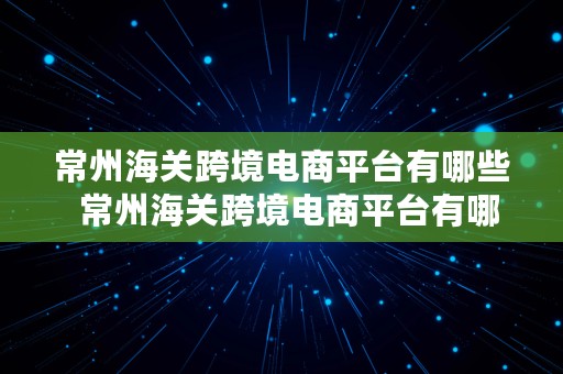 常州海关跨境电商平台有哪些  常州海关跨境电商平台有哪些公司