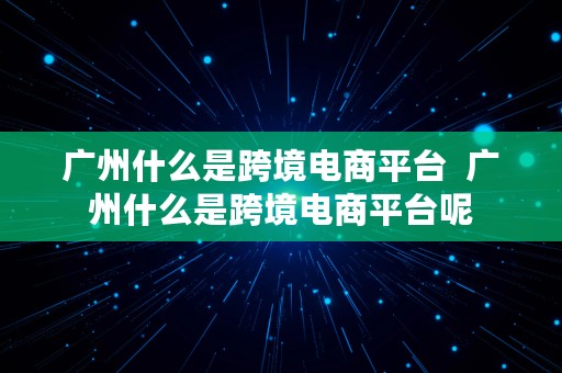 广州什么是跨境电商平台  广州什么是跨境电商平台呢