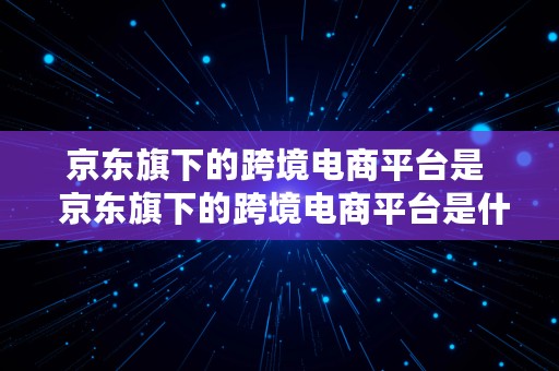 京东旗下的跨境电商平台是  京东旗下的跨境电商平台是什么