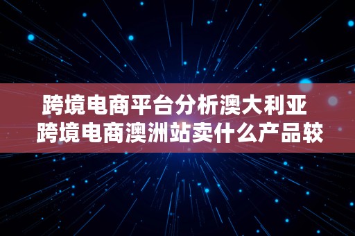 跨境电商平台分析澳大利亚  跨境电商澳洲站卖什么产品较好