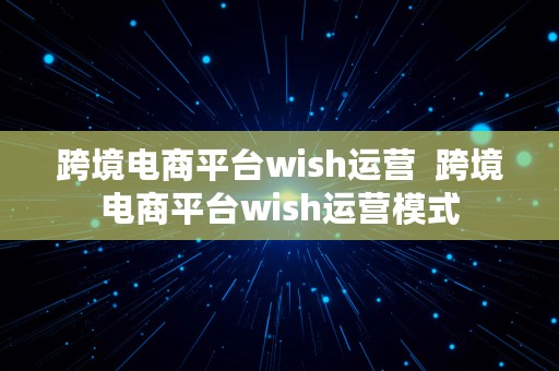 跨境电商平台wish运营  跨境电商平台wish运营模式