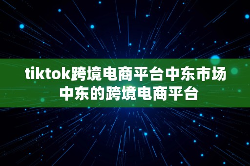 tiktok跨境电商平台中东市场  中东的跨境电商平台