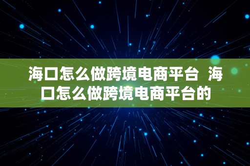 海口怎么做跨境电商平台  海口怎么做跨境电商平台的