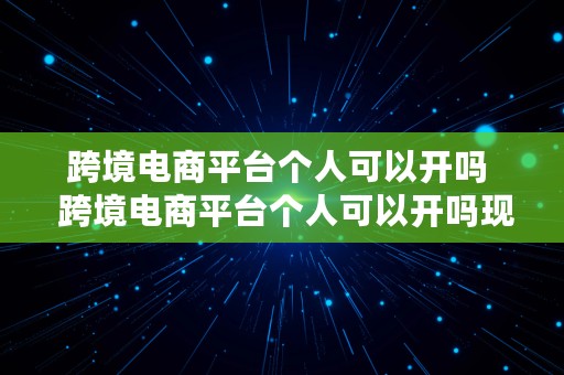 跨境电商平台个人可以开吗  跨境电商平台个人可以开吗现在