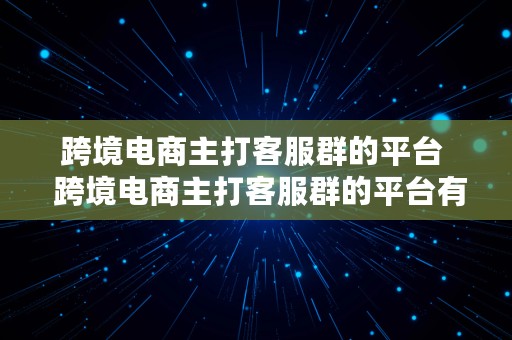 跨境电商主打客服群的平台  跨境电商主打客服群的平台有哪些