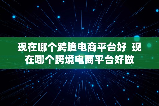 现在哪个跨境电商平台好  现在哪个跨境电商平台好做