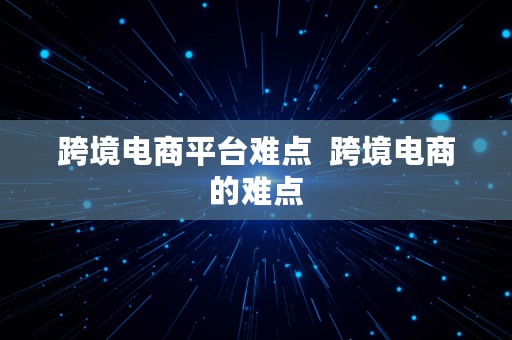 跨境电商平台难点  跨境电商的难点