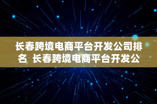 长春跨境电商平台开发公司排名  长春跨境电商平台开发公司排名前十