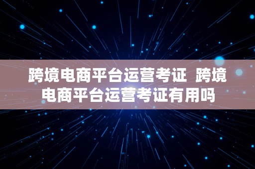 跨境电商平台运营考证  跨境电商平台运营考证有用吗